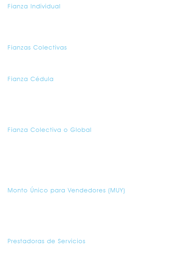 Fianza Individual Esta fianza garantiza a un solo empleado, hasta por una suma determinada. Individual. Fianzas Colectivas Este tipo de fianzas garantiza a un grupo de empleados. Fianza Cédula Esta fianza garantiza a dos o más empleados, pudiendo ser personas que desempeñan puestos diversos y con montos individuales diferentes. Fianza Colectiva o Global Esta fianza garantiza a la totalidad del personal administrativo de una empresa. Si la empresa lo desea puede incluir a los obreros y a las filiales. No se deberán considerar comisionistas, agentes de ventas o personas con funciones similares. Monto Único para Vendedores (MUY) Esta fianza garantiza a lo vendedores, comisionistas o personas que desarrollan actividades similares de una empresa con un monto global que cubre uno o varios delitos. Prestadoras de Servicios Ésta fianza garantiza a los empleados de empresas que prestan sus servicios en instalaciones ajenas a éstas. Estas fianzas están dirigidas a empresas de limpieza y seguridad privada.