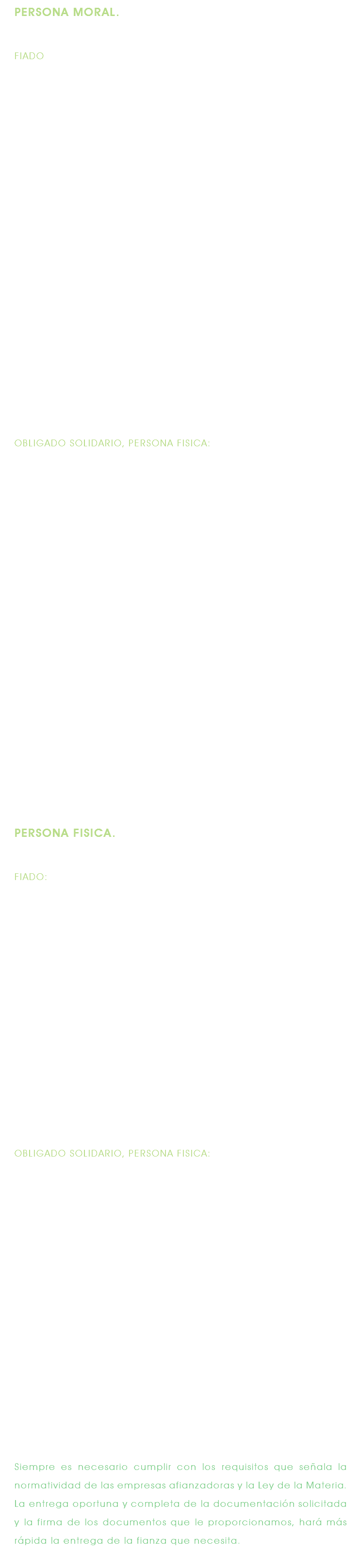 PERSONA MORAL. FIADO: Firmar Solicitud de Contrato para expedición de fianzas Llenar y firmar cuestionario y formatos de la afianzadora. Dos fotocopias de lo siguiente: * Documento fuente o contrato. 1. Escritura Constitutiva 2. La más reciente modificación a la Escritura Constitutiva (sí la hubiere) 3. Poder Notarial de la persona que firma a nombre de la empresa. 4. Cédula del Registro Federal de Contribuyentes. 5. Declaración Anual de Impuestos del Ejercicio 2000 6. Balance General y Estados de Resultados con relaciones analíticas, con antigüedad no mayor a tres meses, firmados por el representante legal y el contador público que los elaboró, anotando su número de Cédula Profesional. 7. Identificación Oficial del representante legal. 8. Comprobante de domicilio (Boleta predial, recibo de luz, teléfono o agua). OBLIGADO SOLIDARIO, PERSONA FISICA: Firmar Solicitud de Contrato para expedición de fianzas Llenar y firmar cuestionario y formatos de la afianzadora. Dos Fotocopias de lo siguiente: 1. Escritura del bien inmueble otorgado en garantía 2. Acta de matrimonio, en caso de ser casado. Sí es en sociedad conyugal deberán firmar la solicitud ambos cónyuges y anexar fotocopias de sus identificaciones oficiales. 3. Comprobante de domicilio (recibo de luz, agua o de teléfono). 4. Pago Impuesto predial. (Actualizado). 5. Certificado de Libertad de Gravamen del bien inmueble dado en garantía. 6. Ratificación de Firmas del bien inmueble otorgado en garantía en caso de solicitar fianzas por montos elevados. En caso de ser persona moral anexar dos fotocopias de los documentos solicitados al fiado, de los puntos 1 al 6. PERSONA FISICA. FIADO: Firmar Solicitud de Contrato para expedición de fianzas Llenar y firmar cuestionario y formatos de la afianzadora. Dos fotocopias de lo siguiente: 1. Documento fuente o contrato. 2. Cédula del Registro Federal de Contribuyentes. 3. Balance General y Estados de Resultados con relaciones analíticas, con antigüedad no mayor a tres meses, o en su defecto, comprobante de ingresos o Declaración Anual de Impuestos. 4. Identificación oficial. 5. Comprobante de domicilio. OBLIGADO SOLIDARIO, PERSONA FISICA: Firmar Solicitud de Contrato para expedición de fianzas Llenar y firmar cuestionario y formatos de la afianzadora. Dos Fotocopias de lo siguiente: 1. Escritura del bien inmueble otorgado en garantía 2. Acta de matrimonio, en caso de ser casado. Sí es en sociedad conyugal deberán firmar la solicitud ambos cónyuges y anexar fotocopias de sus identificaciones oficiales. 3. Pago Impuesto predial. (Actualizado). 7. Certificado de Libertad de Gravamen del bien inmueble dado en garantía. 4. Ratificación de Firmas del bien inmueble otorgado en garantía en caso de solicitar fianzas por montos elevados. Siempre es necesario cumplir con los requisitos que señala la normatividad de las empresas afianzadoras y la Ley de la Materia. La entrega oportuna y completa de la documentación solicitada y la firma de los documentos que le proporcionamos, hará más rápida la entrega de la fianza que necesita. 