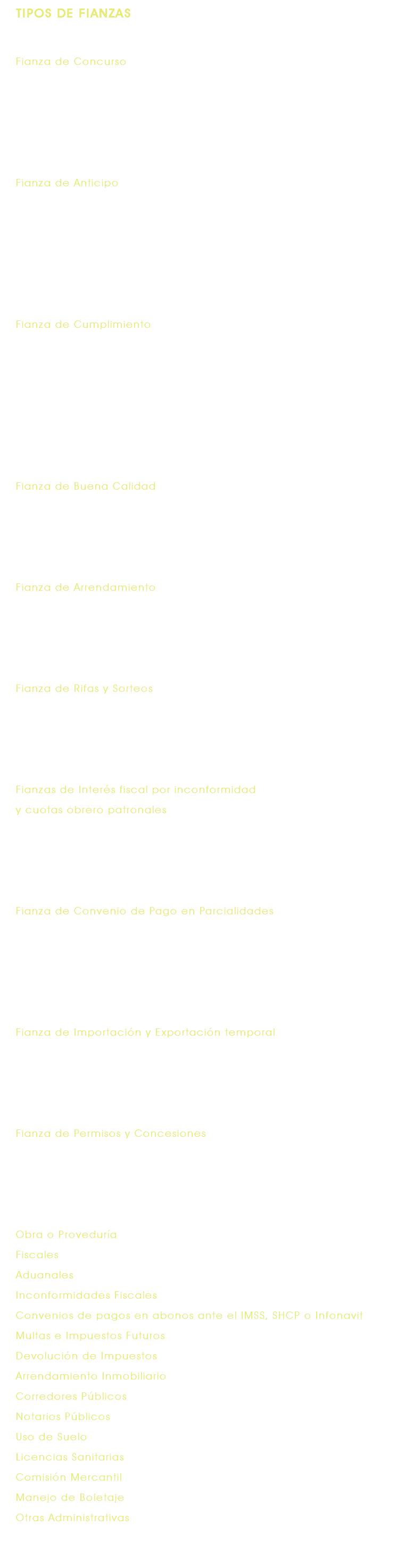 TIPOS DE FIANZAS Fianza de Concurso Garantiza el sostenimiento de la oferta que el participante hace al que convoca al concurso ya sea público o privado, mediante presentación de presupuestos y cotizaciones que en caso de ganar, no rehusará celebrar el contrato. Fianza de Anticipo Garantiza el buen uso y la correcta aplicación del anticipo en el objeto que le dio origen o en su defecto la devolución total o parcial del mismo que el Beneficiario haya entregado al Fiado, para realizar la ejecución de las obligaciones contraídas en un contrato o pedido. Fianza de Cumplimiento Garantiza el cumplimiento total o parcial de las obligaciones contraídas en un contrato o pedido, la correcta ejecución y oportuna entrega, es decir, que la obligación garantizada se ejecute conforme a las especificaciones determinadas en el propio contrato o pedido y que se entregue en la fecha establecida en los mismos. Fianza de Buena Calidad Garantiza la reparación de los defectos o vicios ocultos en las obras realizadas o pedidos ejecutados por el Fiado, una vez concluidos los trabajos correspondientes. Fianza de Arrendamiento Garantiza el pago oportuno de las rentas derivado del alquiler de bienes muebles o inmuebles y por el periodo determinado en el contrato de arrendamiento o en la póliza de fianza. Fianza de Rifas y Sorteos Garantiza que el bien objeto del sorteo se haga realmente efectivo, en la fecha estipulada del sorteo, entregándolo al premiado en el evento. Fianzas de Interés fiscal por inconformidad y cuotas obrero patronales Garantizan el interés fiscal por supuestos adeudos en tanto se resuelve el recurso presentado en contra de cobros por impuestos o cuotas obrero patronales. Fianza de Convenio de Pago en Parcialidades Garantiza ante el Beneficiario, el pago oportuno de todas y cada una de las parcialidades derivadas del convenio que para tal efecto se haya celebrado con el Fiado por concepto de impuestos o cuotas obrero patronales. Fianza de Importación y Exportación temporal Garantiza el pago de impuestos, derechos, multas y recargos que se generen si no se retorna en tiempo a su país de origen las mercancías o equipos importados o exportados temporalmente. Fianza de Permisos y Concesiones Garantiza el cumplimiento de obligaciones derivadas de concesiones, permisos y autorizaciones otorgadas por el Gobierno Federal, Estatal, del Distrito Federal o Municipal. Obra o Proveduría Fiscales Aduanales Inconformidades Fiscales Convenios de pagos en abonos ante el IMSS, SHCP o Infonavit Multas e Impuestos Futuros Devolución de Impuestos Arrendamiento Inmobiliario Corredores Públicos Notarios Públicos Uso de Suelo Licencias Sanitarias Comisión Mercantil Manejo de Boletaje Otras Administrativas 
