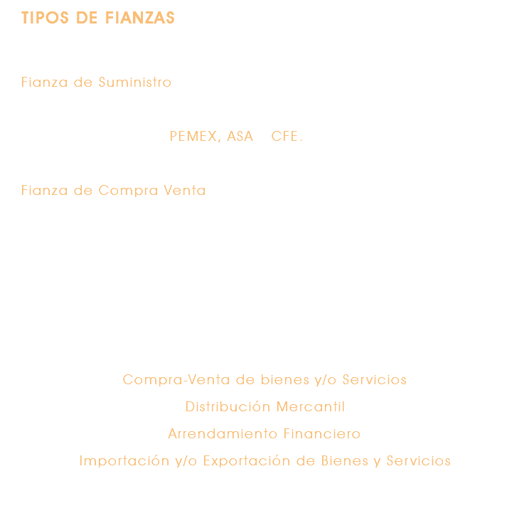 TIPOS DE FIANZAS Fianza de Suministro Garantiza el pago de los productos y/o servicios entregados por Beneficiarios como PEMEX, ASA y CFE. Fianza de Compra Venta Garantiza el pago de los bienes adquiridos de conformidad con lo establecido en el contrato de distribución mercantil celebrado entre el distribuidor y el productor o bien en el contrato de compraventa celebrado entre el comprador y el vendedor. En términos generales, abarcan las siguientes operaciones: Compra-Venta de bienes y/o Servicios Distribución Mercantil Arrendamiento Financiero Importación y/o Exportación de Bienes y Servicios 