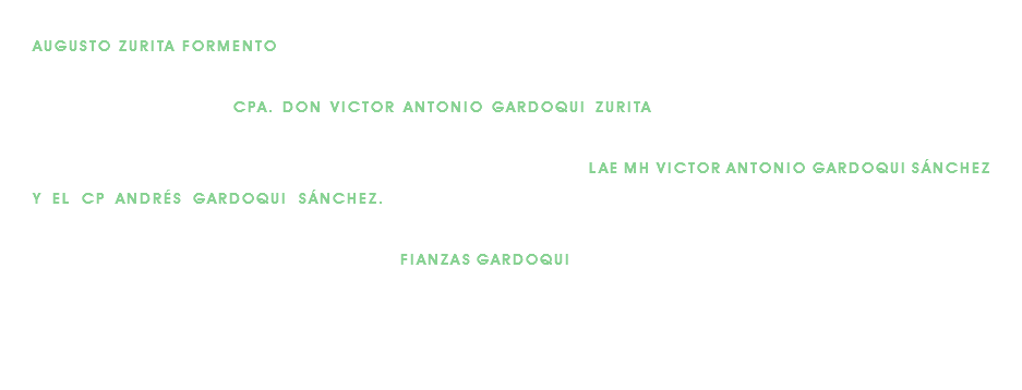 La agencia crece y se incorporará en la segunda mitad de la década de los cincuentas, el señor don AUGUSTO ZURITA FORMENTO (1922-1968), quien auxiliará a su tío en el negocio. En 1968 súbitamente fallece el señor Zurita Formento, y es entonces que don Augusto invita a incorporarse a su sobrino-nieto, el CPA. DON VICTOR ANTONIO GARDOQUI ZURITA, quien poco a poco va tomando las riendas de la oficina, al irse retirando paulatinamente el fundador. Ya en la última década del siglo pasado, llegan a la oficina el LAE MH VICTOR ANTONIO GARDOQUI SÁNCHEZ Y EL CP ANDRÉS GARDOQUI SÁNCHEZ. El primero ya inició otros proyectos personales y el segundo se desempeña como SubDirector. Hoy, después de un poco más de 80 años, FIANZAS GARDOQUI sigue atendiendo con esmero, profesionalismo, experiencia y responsabilidad, a la industria, comercio, servicios profesionales y público en general, en sus necesidad de afianzamientos, con la misma dedicación que don Augusto implantara en 1936. Estamos a sus muy apreciables órdenes.